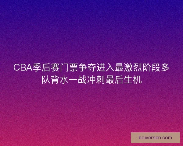 CBA季后赛门票争夺进入最激烈阶段多队背水一战冲刺最后生机