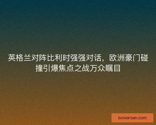英格兰对阵比利时强强对话，欧洲豪门碰撞引爆焦点之战万众瞩目