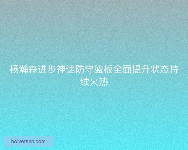 杨瀚森进步神速防守篮板全面提升状态持续火热