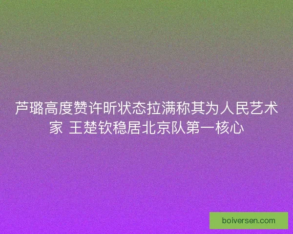 芦璐高度赞许昕状态拉满称其为人民艺术家 王楚钦稳居北京队第一核心