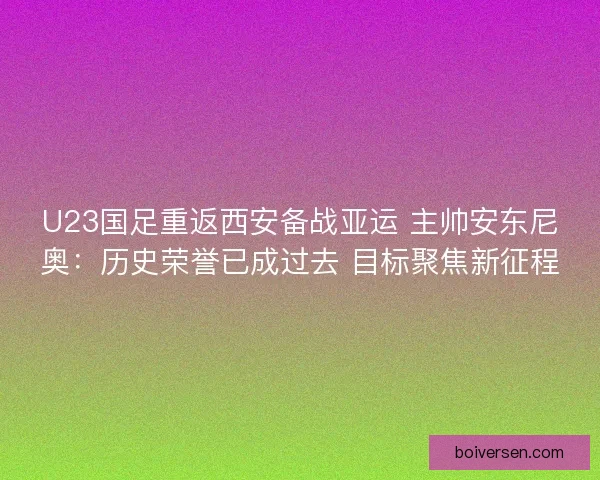 U23国足重返西安备战亚运 主帅安东尼奥：历史荣誉已成过去 目标聚焦新征程