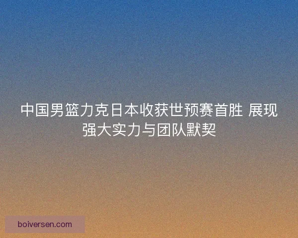 中国男篮力克日本收获世预赛首胜 展现强大实力与团队默契