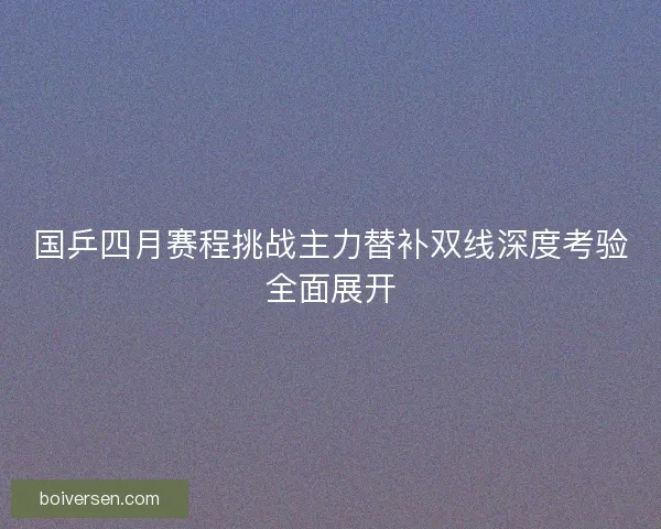 国乒四月赛程挑战主力替补双线深度考验全面展开