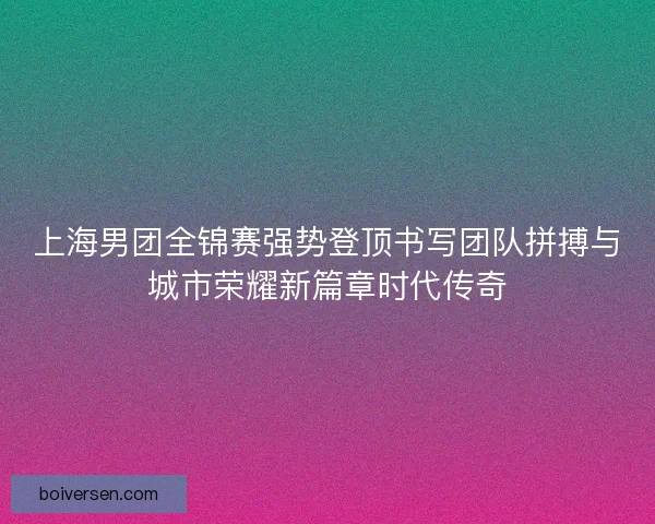 上海男团全锦赛强势登顶书写团队拼搏与城市荣耀新篇章时代传奇