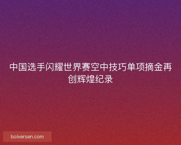 中国选手闪耀世界赛空中技巧单项摘金再创辉煌纪录