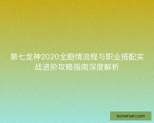 第七龙神2020全剧情流程与职业搭配实战进阶攻略指南深度解析